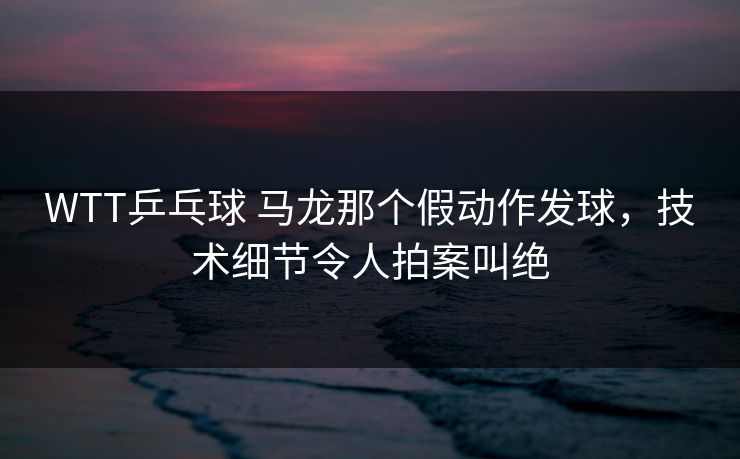 WTT乒乓球 马龙那个假动作发球，技术细节令人拍案叫绝