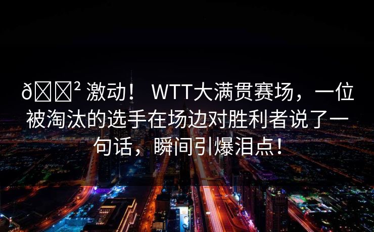 😲 激动! WTT大满贯赛场,一位被淘汰的选手在场边对胜利者说了一句话,瞬间引爆泪点! 😲 激动! WTT大满贯赛场,一位被淘汰的选手在场边对胜利者说了一句话,瞬间引爆泪点!