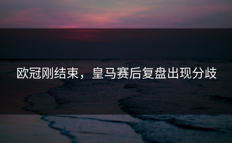欧冠刚结束，皇马赛后复盘出现分歧