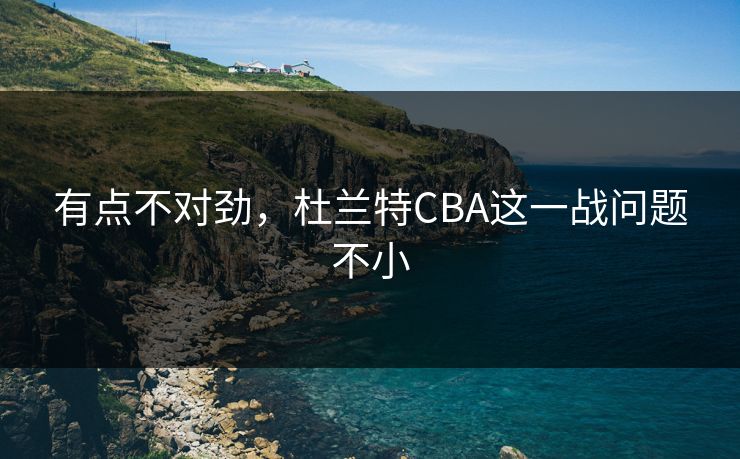 有点不对劲，杜兰特CBA这一战问题不小