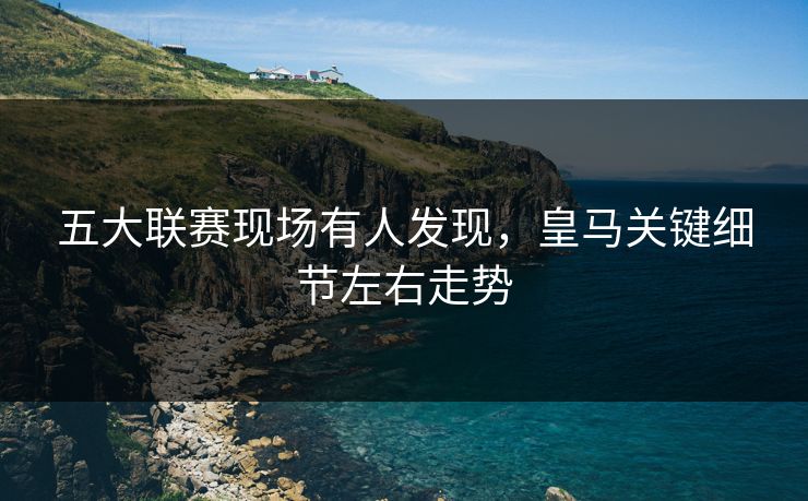 五大联赛现场有人发现，皇马关键细节左右走势
