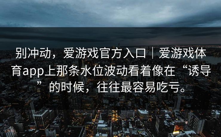 别冲动,爱游戏官方入口|爱游戏体育app上那条水位波动看着像在“诱导”的时候,往往最容易吃亏。 别冲动,爱游戏官方入口|爱游戏体育app上那条水位波动看着像在“诱导”的时候,往往最容易吃亏。
