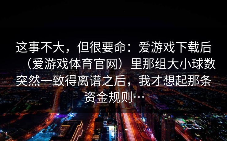 这事不大,但很要命:爱游戏下载后(爱游戏体育官网)里那组大小球数突然一致得离谱之后,我才想起那条资金规则… 这事不大,但很要命:爱游戏下载后(爱游戏体育官网)里那组大小球数突然一致得离谱之后,我才想起那条资金规则…
