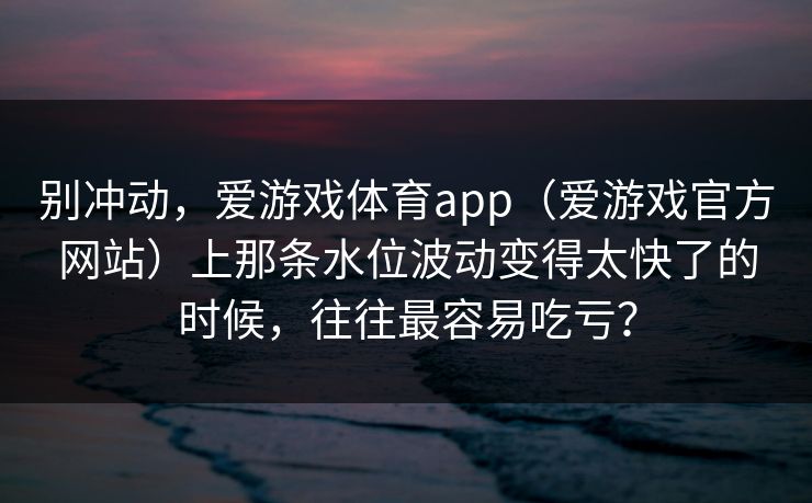 别冲动,爱游戏体育app(爱游戏官方网站)上那条水位波动变得太快了的时候,往往最容易吃亏? 别冲动,爱游戏体育app(爱游戏官方网站)上那条水位波动变得太快了的时候,往往最容易吃亏?