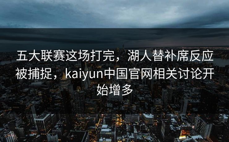五大联赛这场打完，湖人替补席反应被捕捉，kaiyun中国官网相关讨论开始增多