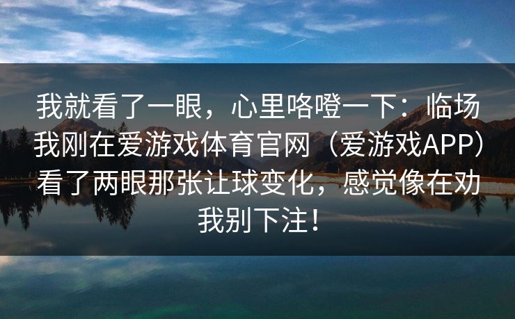 我就看了一眼，心里咯噔一下：临场我刚在爱游戏体育官网（爱游戏APP）看了两眼那张让球变化，感觉像在劝我别下注！