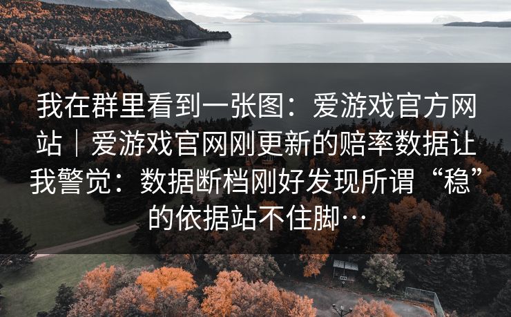 我在群里看到一张图:爱游戏官方网站|爱游戏官网刚更新的赔率数据让我警觉:数据断档刚好发现所谓“稳”的依据站不住脚… 我在群里看到一张图:爱游戏官方网站|爱游戏官网刚更新的赔率数据让我警觉:数据断档刚好发现所谓“稳”的依据站不住脚…