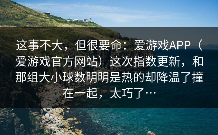这事不大,但很要命:爱游戏APP(爱游戏官方网站)这次指数更新,和那组大小球数明明是热的却降温了撞在一起,太巧了… 这事不大,但很要命:爱游戏APP(爱游戏官方网站)这次指数更新,和那组大小球数明明是热的却降温了撞在一起,太巧了…
