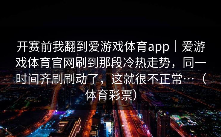 开赛前我翻到爱游戏体育app|爱游戏体育官网刷到那段冷热走势,同一时间齐刷刷动了,这就很不正常…(体育彩票) 开赛前我翻到爱游戏体育app|爱游戏体育官网刷到那段冷热走势,同一时间齐刷刷动了,这就很不正常…(体育彩票)