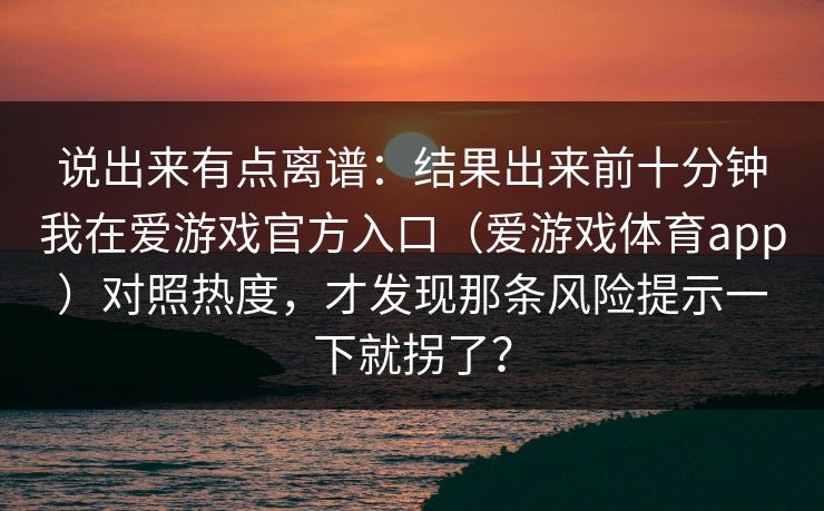 说出来有点离谱：结果出来前十分钟我在爱游戏官方入口（爱游戏体育app）对照热度，才发现那条风险提示一下就拐了？