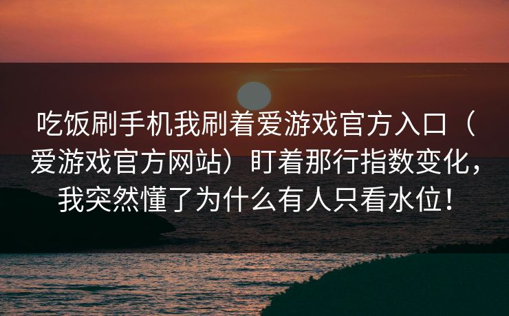 吃饭刷手机我刷着爱游戏官方入口（爱游戏官方网站）盯着那行指数变化，我突然懂了为什么有人只看水位！
