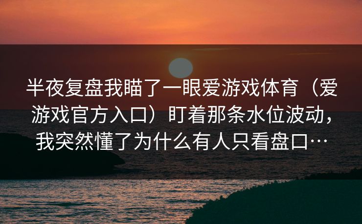 半夜复盘我瞄了一眼爱游戏体育(爱游戏官方入口)盯着那条水位波动,我突然懂了为什么有人只看盘口… 半夜复盘我瞄了一眼爱游戏体育(爱游戏官方入口)盯着那条水位波动,我突然懂了为什么有人只看盘口…