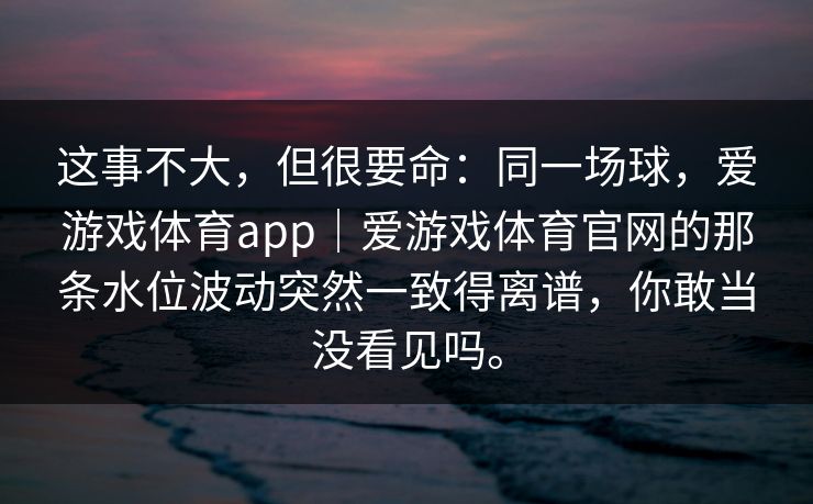 这事不大，但很要命：同一场球，爱游戏体育app｜爱游戏体育官网的那条水位波动突然一致得离谱，你敢当没看见吗。