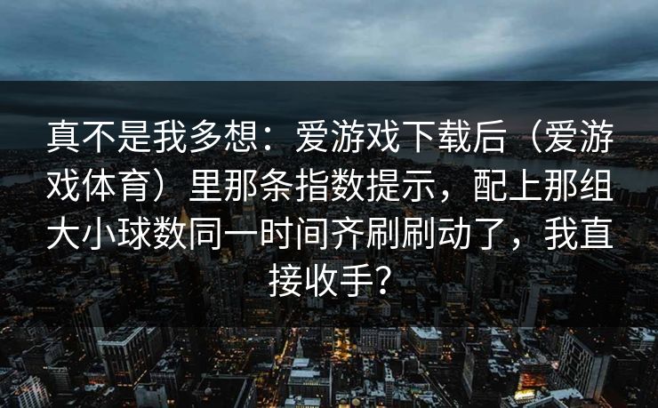 真不是我多想:爱游戏下载后(爱游戏体育)里那条指数提示,配上那组大小球数同一时间齐刷刷动了,我直接收手? 真不是我多想:爱游戏下载后(爱游戏体育)里那条指数提示,配上那组大小球数同一时间齐刷刷动了,我直接收手?