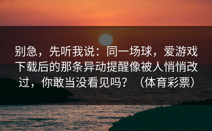 别急,先听我说:同一场球,爱游戏下载后的那条异动提醒像被人悄悄改过,你敢当没看见吗?(体育彩票) 别急,先听我说:同一场球,爱游戏下载后的那条异动提醒像被人悄悄改过,你敢当没看见吗?(体育彩票)
