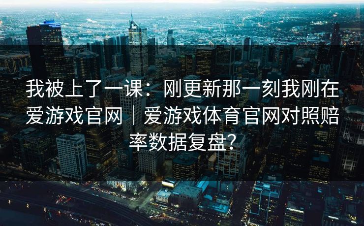 我被上了一课:刚更新那一刻我刚在爱游戏官网|爱游戏体育官网对照赔率数据复盘? 我被上了一课:刚更新那一刻我刚在爱游戏官网|爱游戏体育官网对照赔率数据复盘?