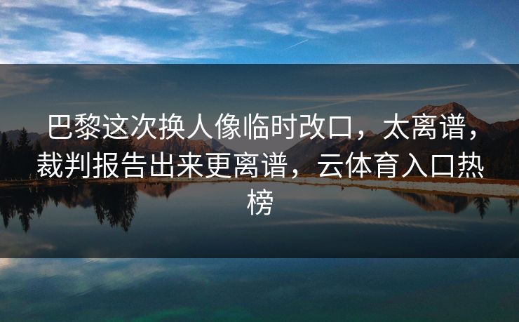 巴黎这次换人像临时改口，太离谱，裁判报告出来更离谱，云体育入口热榜