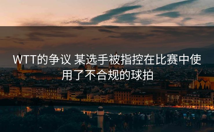 WTT的争议 某选手被指控在比赛中使用了不合规的球拍 WTT的争议 某选手被指控在比赛中使用了不合规的球拍
