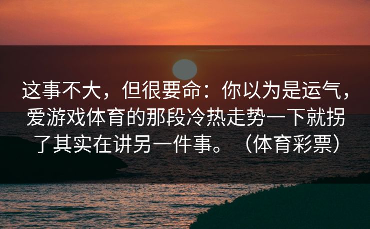 这事不大,但很要命:你以为是运气,爱游戏体育的那段冷热走势一下就拐了其实在讲另一件事。(体育彩票) 这事不大,但很要命:你以为是运气,爱游戏体育的那段冷热走势一下就拐了其实在讲另一件事。(体育彩票)