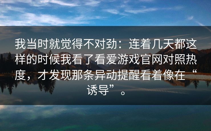我当时就觉得不对劲:连着几天都这样的时候我看了看爱游戏官网对照热度,才发现那条异动提醒看着像在“诱导”。 我当时就觉得不对劲:连着几天都这样的时候我看了看爱游戏官网对照热度,才发现那条异动提醒看着像在“诱导”。