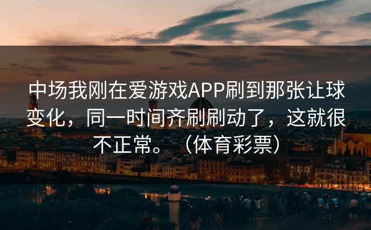 中场我刚在爱游戏APP刷到那张让球变化,同一时间齐刷刷动了,这就很不正常。(体育彩票) 中场我刚在爱游戏APP刷到那张让球变化,同一时间齐刷刷动了,这就很不正常。(体育彩票)