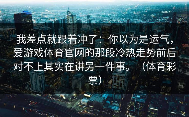 我差点就跟着冲了:你以为是运气,爱游戏体育官网的那段冷热走势前后对不上其实在讲另一件事。(体育彩票) 我差点就跟着冲了:你以为是运气,爱游戏体育官网的那段冷热走势前后对不上其实在讲另一件事。(体育彩票)