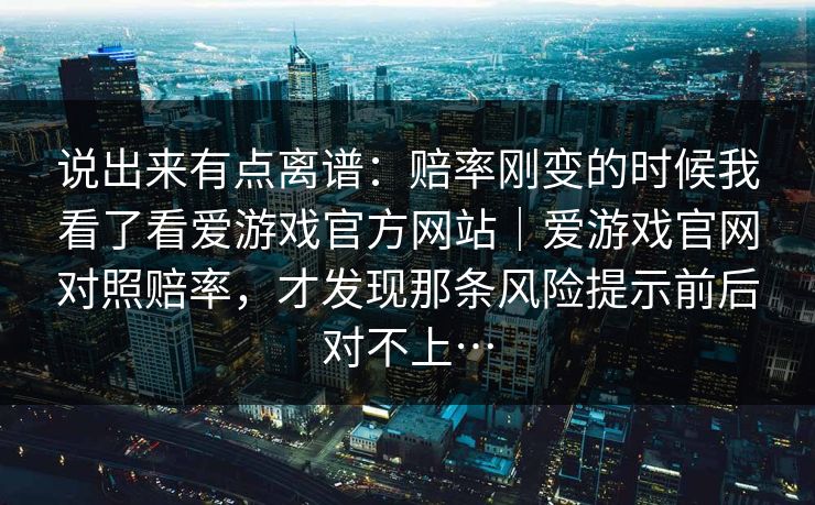 说出来有点离谱：赔率刚变的时候我看了看爱游戏官方网站｜爱游戏官网对照赔率，才发现那条风险提示前后对不上…