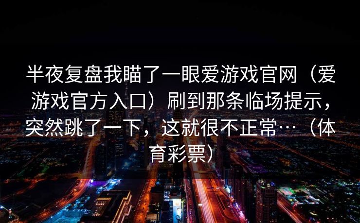 半夜复盘我瞄了一眼爱游戏官网(爱游戏官方入口)刷到那条临场提示,突然跳了一下,这就很不正常…(体育彩票) 半夜复盘我瞄了一眼爱游戏官网(爱游戏官方入口)刷到那条临场提示,突然跳了一下,这就很不正常…(体育彩票)