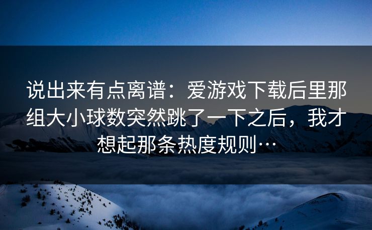 说出来有点离谱：爱游戏下载后里那组大小球数突然跳了一下之后，我才想起那条热度规则…