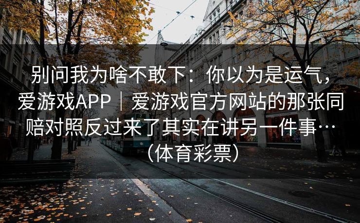 别问我为啥不敢下:你以为是运气,爱游戏APP|爱游戏官方网站的那张同赔对照反过来了其实在讲另一件事…(体育彩票) 别问我为啥不敢下:你以为是运气,爱游戏APP|爱游戏官方网站的那张同赔对照反过来了其实在讲另一件事…(体育彩票)