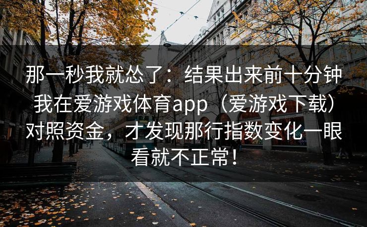 那一秒我就怂了:结果出来前十分钟我在爱游戏体育app(爱游戏下载)对照资金,才发现那行指数变化一眼看就不正常! 那一秒我就怂了:结果出来前十分钟我在爱游戏体育app(爱游戏下载)对照资金,才发现那行指数变化一眼看就不正常!