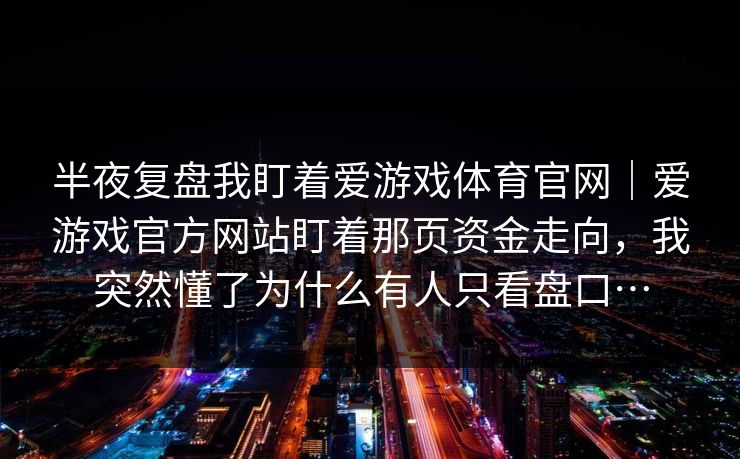 半夜复盘我盯着爱游戏体育官网｜爱游戏官方网站盯着那页资金走向，我突然懂了为什么有人只看盘口…