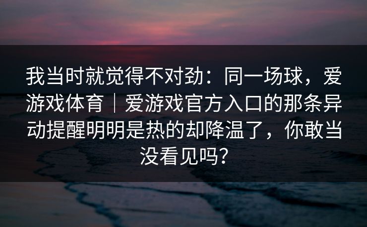 我当时就觉得不对劲：同一场球，爱游戏体育｜爱游戏官方入口的那条异动提醒明明是热的却降温了，你敢当没看见吗？