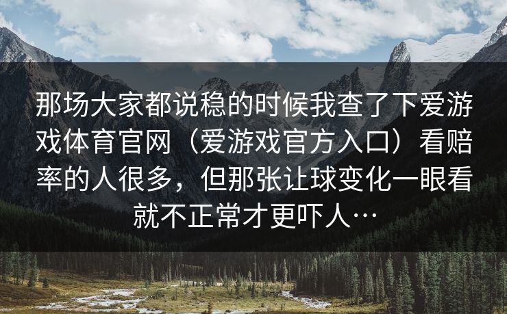 那场大家都说稳的时候我查了下爱游戏体育官网(爱游戏官方入口)看赔率的人很多,但那张让球变化一眼看就不正常才更吓人… 那场大家都说稳的时候我查了下爱游戏体育官网(爱游戏官方入口)看赔率的人很多,但那张让球变化一眼看就不正常才更吓人…