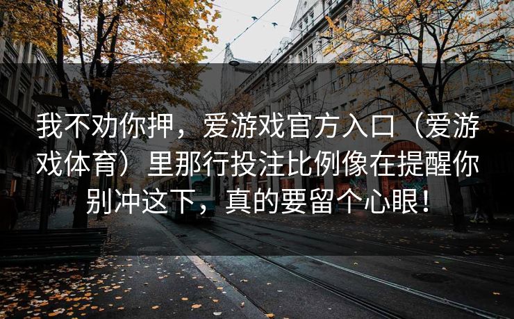 我不劝你押,爱游戏官方入口(爱游戏体育)里那行投注比例像在提醒你别冲这下,真的要留个心眼! 我不劝你押,爱游戏官方入口(爱游戏体育)里那行投注比例像在提醒你别冲这下,真的要留个心眼!