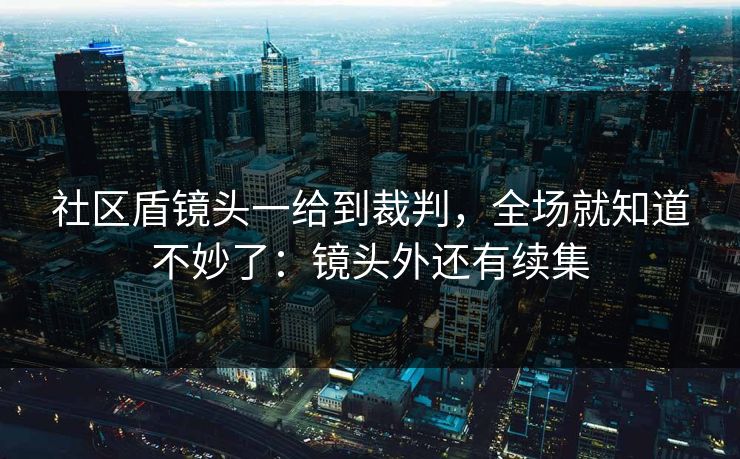 社区盾镜头一给到裁判，全场就知道不妙了：镜头外还有续集