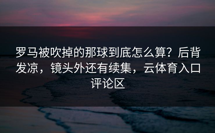 罗马被吹掉的那球到底怎么算?后背发凉,镜头外还有续集,云体育入口评论区 罗马被吹掉的那球到底怎么算?后背发凉,镜头外还有续集,云体育入口评论区